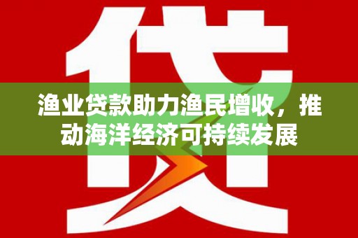 梧州渔业贷款助力渔民增收，推动海洋经济可持续发展
